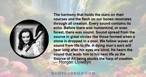 The harmony that holds the stars on their courses and the flesh on our bones resonates through all creation. Every sound contains its echo. Before there was humankind, or even forest, there was sound. Sound spread from