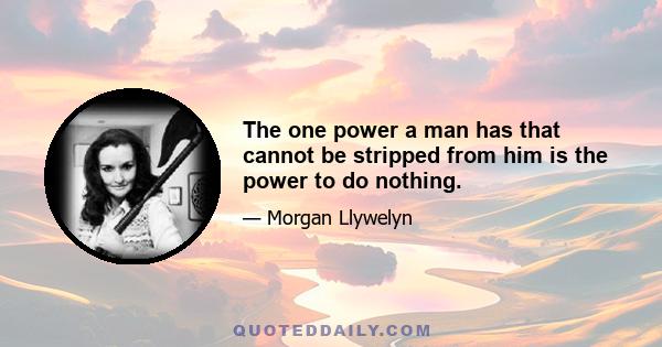 The one power a man has that cannot be stripped from him is the power to do nothing.