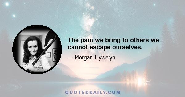 The pain we bring to others we cannot escape ourselves.