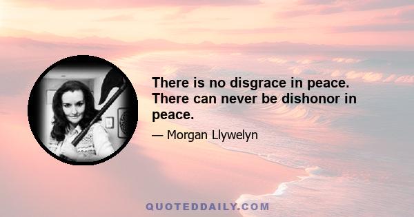 There is no disgrace in peace. There can never be dishonor in peace.