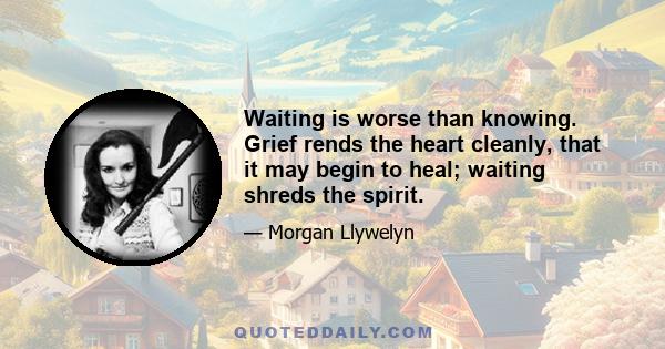 Waiting is worse than knowing. Grief rends the heart cleanly, that it may begin to heal; waiting shreds the spirit.