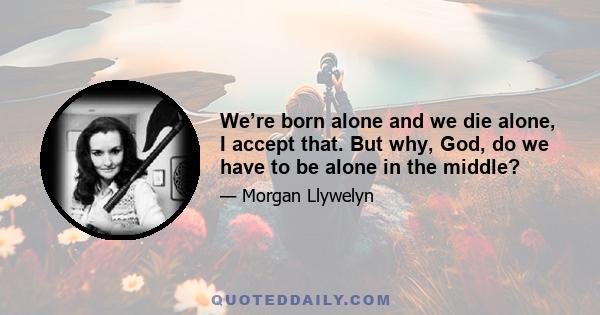 We’re born alone and we die alone, I accept that. But why, God, do we have to be alone in the middle?