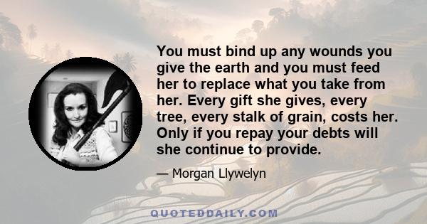 You must bind up any wounds you give the earth and you must feed her to replace what you take from her. Every gift she gives, every tree, every stalk of grain, costs her. Only if you repay your debts will she continue