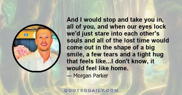 And I would stop and take you in, all of you, and when our eyes lock we'd just stare into each other's souls and all of the lost time would come out in the shape of a big smile, a few tears and a tight hug that feels