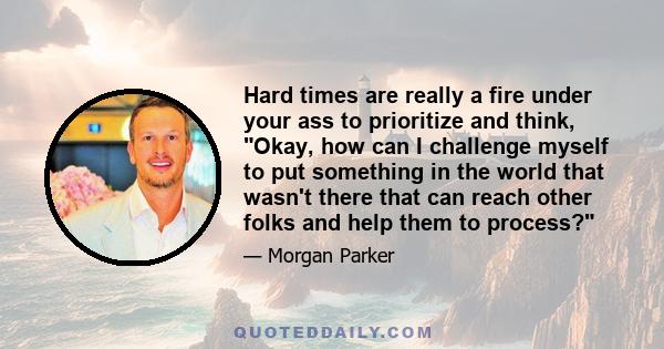 Hard times are really a fire under your ass to prioritize and think, Okay, how can I challenge myself to put something in the world that wasn't there that can reach other folks and help them to process?