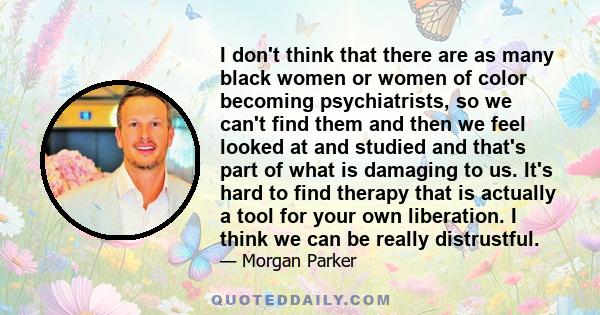 I don't think that there are as many black women or women of color becoming psychiatrists, so we can't find them and then we feel looked at and studied and that's part of what is damaging to us. It's hard to find