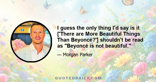 I guess the only thing I'd say is it ['There are More Beautiful Things Than Beyoncé?'] shouldn't be read as Beyoncé is not beautiful.