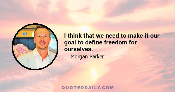 I think that we need to make it our goal to define freedom for ourselves.