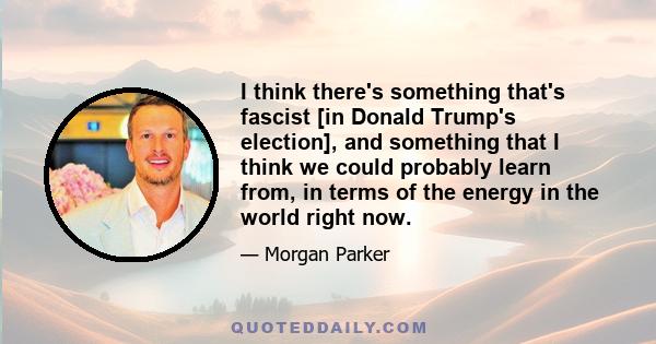 I think there's something that's fascist [in Donald Trump's election], and something that I think we could probably learn from, in terms of the energy in the world right now.