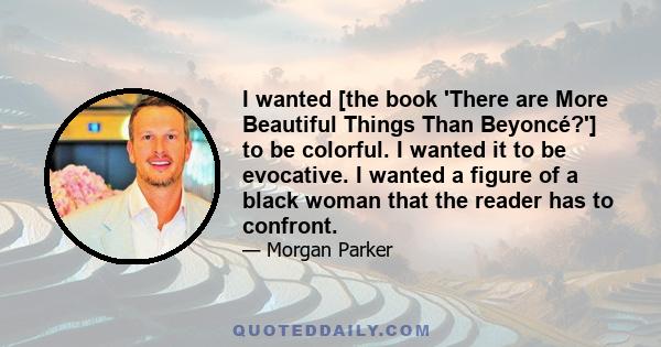 I wanted [the book 'There are More Beautiful Things Than Beyoncé?'] to be colorful. I wanted it to be evocative. I wanted a figure of a black woman that the reader has to confront.