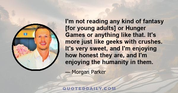 I'm not reading any kind of fantasy [for young adults] or Hunger Games or anything like that. It's more just like geeks with crushes. It's very sweet, and I'm enjoying how honest they are, and I'm enjoying the humanity