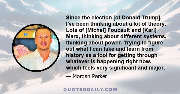 Since the election [of Donald Trump], I've been thinking about a lot of theory. Lots of [Michel] Foucault and [Karl] Marx, thinking about different systems, thinking about power. Trying to figure out what I can take and 