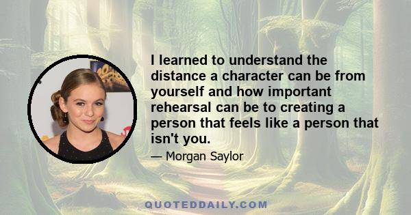 I learned to understand the distance a character can be from yourself and how important rehearsal can be to creating a person that feels like a person that isn't you.