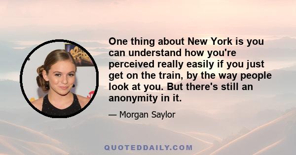 One thing about New York is you can understand how you're perceived really easily if you just get on the train, by the way people look at you. But there's still an anonymity in it.