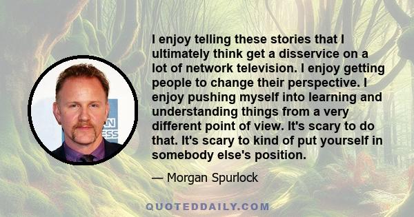 I enjoy telling these stories that I ultimately think get a disservice on a lot of network television. I enjoy getting people to change their perspective. I enjoy pushing myself into learning and understanding things