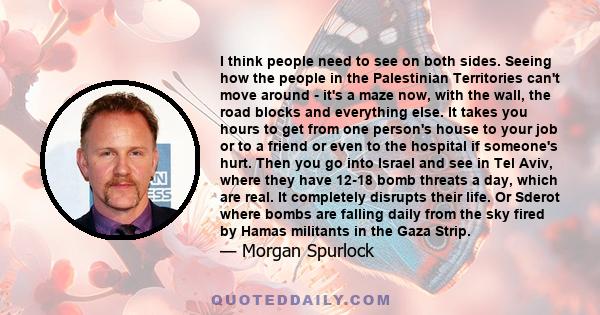 I think people need to see on both sides. Seeing how the people in the Palestinian Territories can't move around - it's a maze now, with the wall, the road blocks and everything else. It takes you hours to get from one