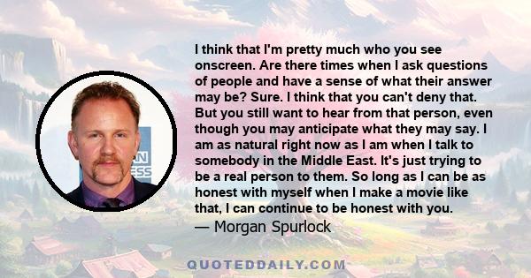 I think that I'm pretty much who you see onscreen. Are there times when I ask questions of people and have a sense of what their answer may be? Sure. I think that you can't deny that. But you still want to hear from