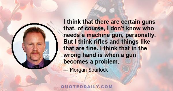 I think that there are certain guns that, of course, I don't know who needs a machine gun, personally. But I think rifles and things like that are fine. I think that in the wrong hand is when a gun becomes a problem.