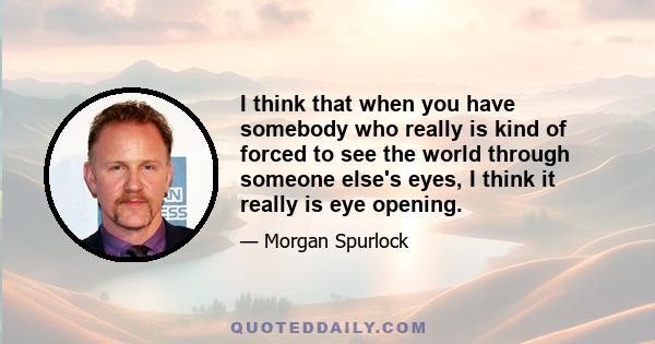 I think that when you have somebody who really is kind of forced to see the world through someone else's eyes, I think it really is eye opening.