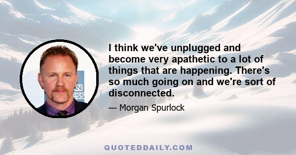 I think we've unplugged and become very apathetic to a lot of things that are happening. There's so much going on and we're sort of disconnected.