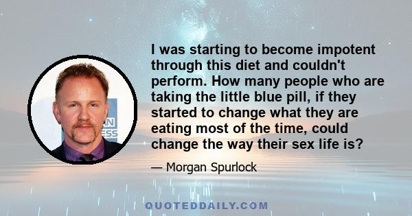 I was starting to become impotent through this diet and couldn't perform. How many people who are taking the little blue pill, if they started to change what they are eating most of the time, could change the way their