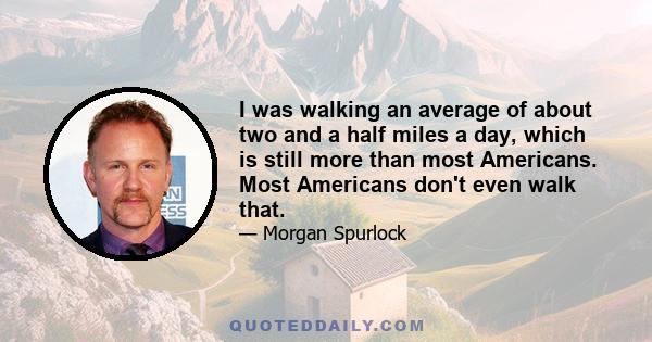 I was walking an average of about two and a half miles a day, which is still more than most Americans. Most Americans don't even walk that.