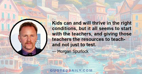 Kids can and will thrive in the right conditions, but it all seems to start with the teachers, and giving those teachers the resources to teach- and not just to test.