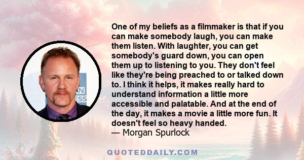 One of my beliefs as a filmmaker is that if you can make somebody laugh, you can make them listen. With laughter, you can get somebody's guard down, you can open them up to listening to you. They don't feel like they're 