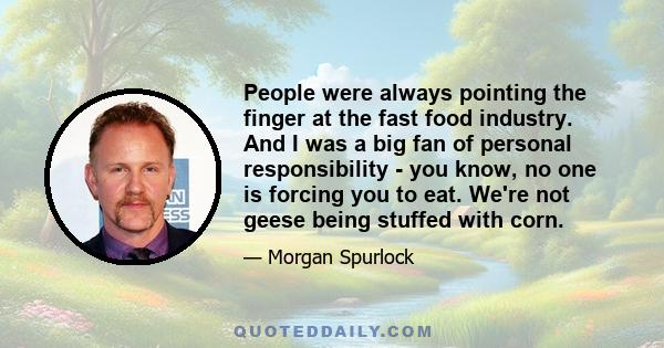 People were always pointing the finger at the fast food industry. And I was a big fan of personal responsibility - you know, no one is forcing you to eat. We're not geese being stuffed with corn.