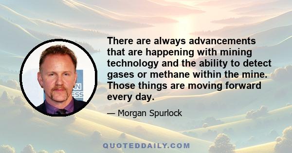 There are always advancements that are happening with mining technology and the ability to detect gases or methane within the mine. Those things are moving forward every day.