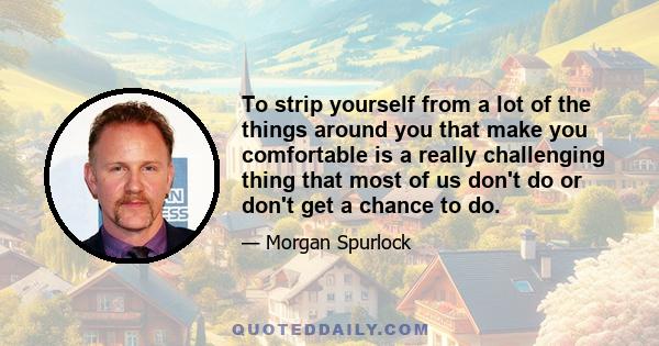 To strip yourself from a lot of the things around you that make you comfortable is a really challenging thing that most of us don't do or don't get a chance to do.