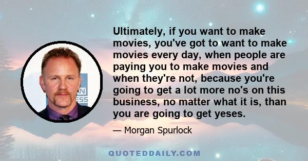 Ultimately, if you want to make movies, you've got to want to make movies every day, when people are paying you to make movies and when they're not, because you're going to get a lot more no's on this business, no