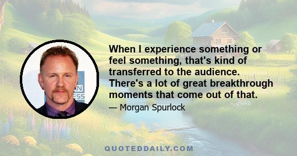 When I experience something or feel something, that's kind of transferred to the audience. There's a lot of great breakthrough moments that come out of that.