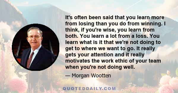 It's often been said that you learn more from losing than you do from winning. I think, if you're wise, you learn from both. You learn a lot from a loss. You learn what is it that we're not doing to get to where we want 