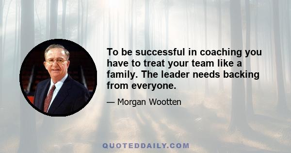 To be successful in coaching you have to treat your team like a family. The leader needs backing from everyone.