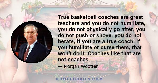 True basketball coaches are great teachers and you do not humiliate, you do not physically go after, you do not push or shove, you do not berate, if you are a true coach. If you humiliate or curse them, that won't do