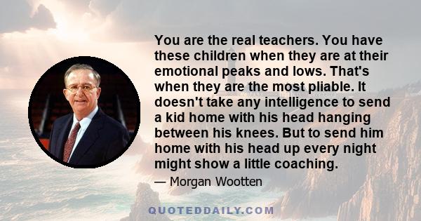 You are the real teachers. You have these children when they are at their emotional peaks and lows. That's when they are the most pliable. It doesn't take any intelligence to send a kid home with his head hanging