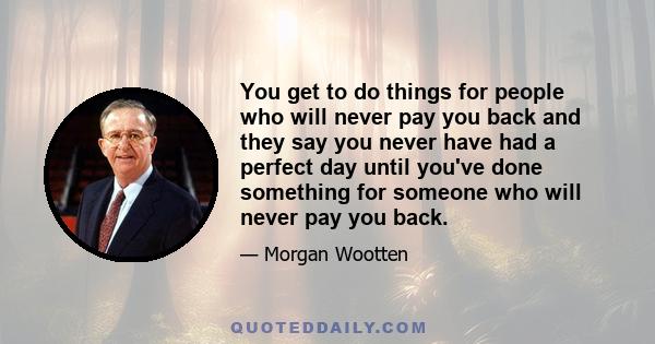 You get to do things for people who will never pay you back and they say you never have had a perfect day until you've done something for someone who will never pay you back.