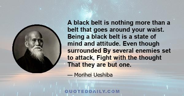 A black belt is nothing more than a belt that goes around your waist. Being a black belt is a state of mind and attitude. Even though surrounded By several enemies set to attack, Fight with the thought That they are but 