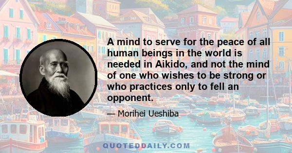 A mind to serve for the peace of all human beings in the world is needed in Aikido, and not the mind of one who wishes to be strong or who practices only to fell an opponent.