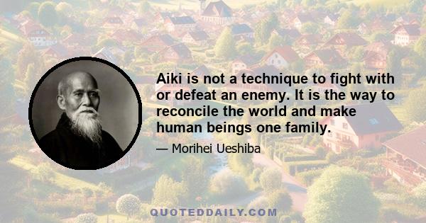 Aiki is not a technique to fight with or defeat an enemy. It is the way to reconcile the world and make human beings one family.