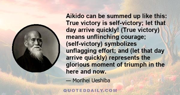 Aikido can be summed up like this: True victory is self-victory; let that day arrive quickly! (True victory) means unflinching courage; (self-victory) symbolizes unflagging effort; and (let that day arrive quickly)