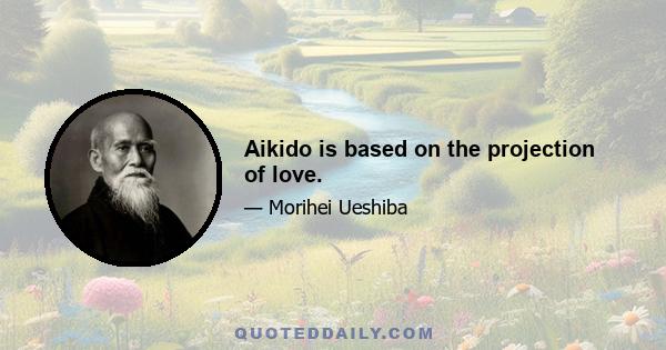 Aikido is based on the projection of love.