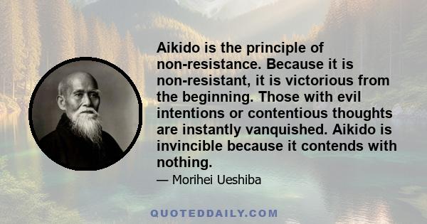 Aikido is the principle of non-resistance. Because it is non-resistant, it is victorious from the beginning. Those with evil intentions or contentious thoughts are instantly vanquished. Aikido is invincible because it