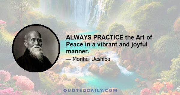 ALWAYS PRACTICE the Art of Peace in a vibrant and joyful manner.