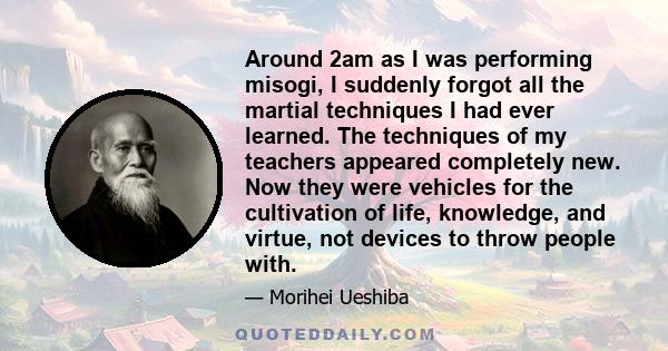 Around 2am as I was performing misogi, I suddenly forgot all the martial techniques I had ever learned. The techniques of my teachers appeared completely new. Now they were vehicles for the cultivation of life,