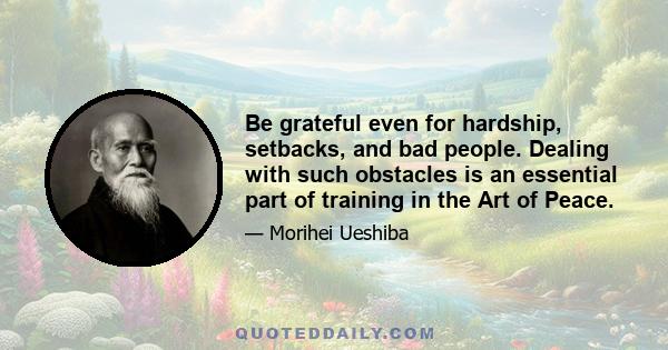 Be grateful even for hardship, setbacks, and bad people. Dealing with such obstacles is an essential part of training in the Art of Peace.