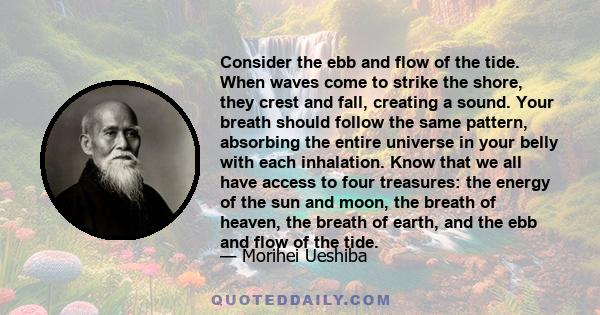 Consider the ebb and flow of the tide. When waves come to strike the shore, they crest and fall, creating a sound. Your breath should follow the same pattern, absorbing the entire universe in your belly with each