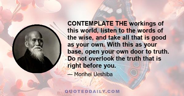 CONTEMPLATE THE workings of this world, listen to the words of the wise, and take all that is good as your own. With this as your base, open your own door to truth. Do not overlook the truth that is right before you.