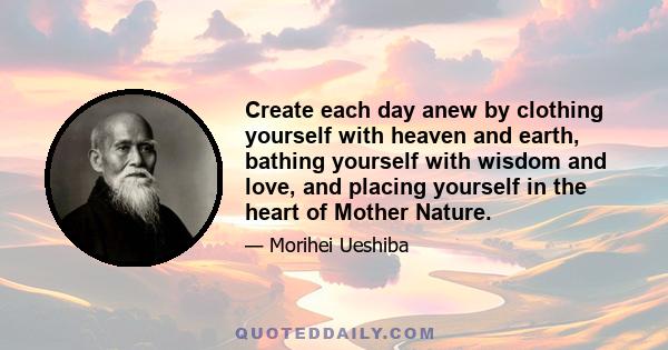 Create each day anew by clothing yourself with heaven and earth, bathing yourself with wisdom and love, and placing yourself in the heart of Mother Nature.